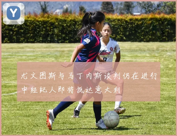 尤文图斯与马丁内斯谈判仍在进行中经纪人即将抵达意大利