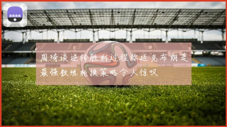 周琦谈逆转胜利过程称迈克布朗是最强教练轮换策略令人惊叹
