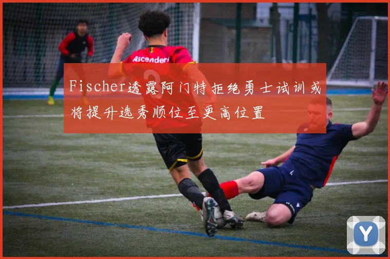 Fischer透露阿门特拒绝勇士试训或将提升选秀顺位至更高位置
