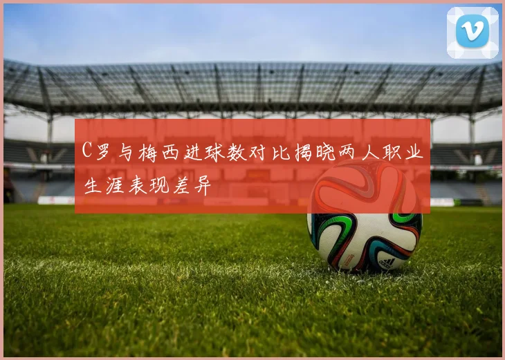 C罗与梅西进球数对比揭晓两人职业生涯表现差异