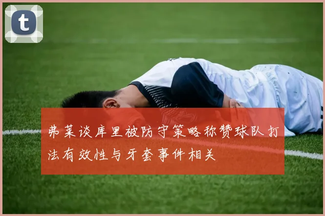 弗莱谈库里被防守策略称赞球队打法有效性与牙套事件相关