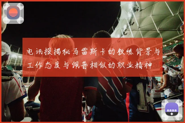 电讯报揭秘马雷斯卡的教练背景与工作态度与佩普相似的职业精神