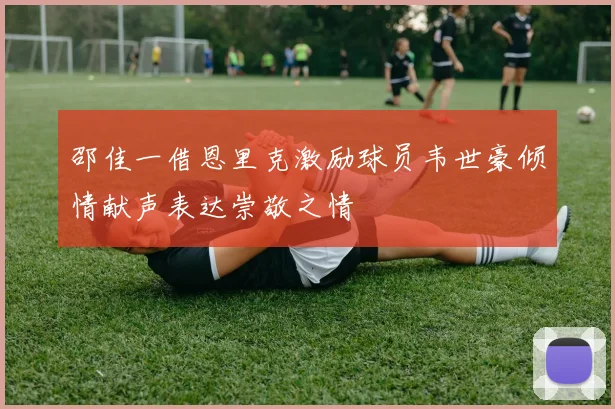 邵佳一借恩里克激励球员韦世豪倾情献声表达崇敬之情