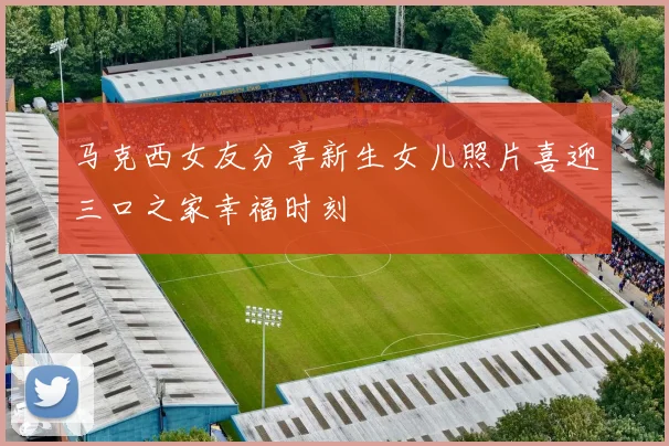 马克西女友分享新生女儿照片喜迎三口之家幸福时刻