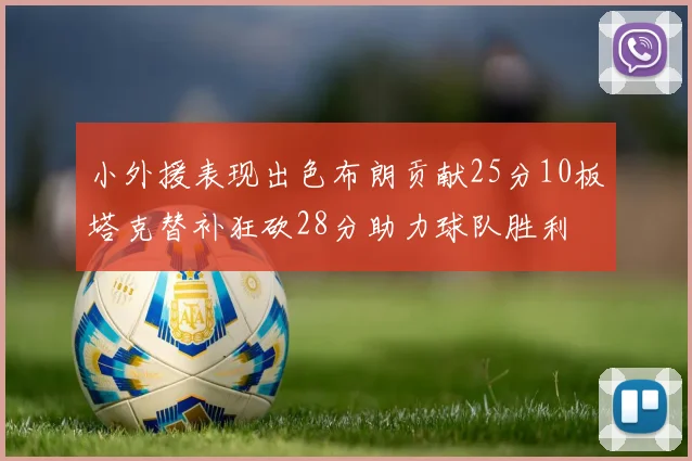 小外援表现出色布朗贡献25分10板塔克替补狂砍28分助力球队胜利