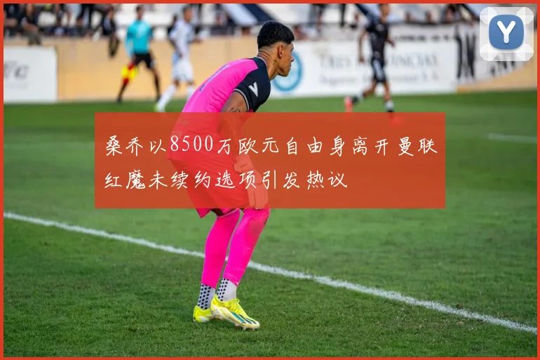 桑乔以8500万欧元自由身离开曼联红魔未续约选项引发热议