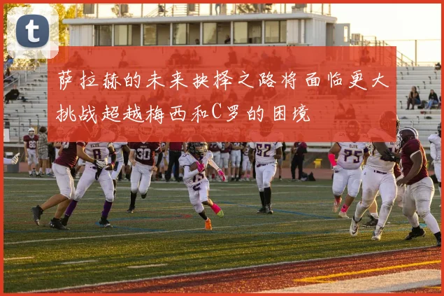 萨拉赫的未来抉择之路将面临更大挑战超越梅西和C罗的困境