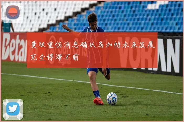曼联重伤消息确认乌加特未来发展完全停滞不前