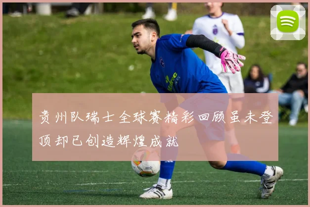 贵州队瑞士全球赛精彩回顾虽未登顶却已创造辉煌成就