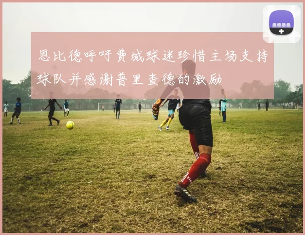 恩比德呼吁费城球迷珍惜主场支持球队并感谢普里查德的激励