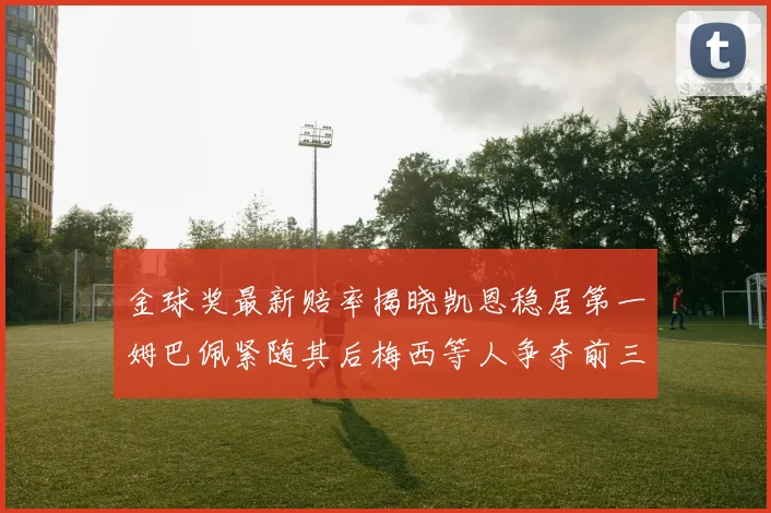金球奖最新赔率揭晓凯恩稳居第一姆巴佩紧随其后梅西等人争夺前三名