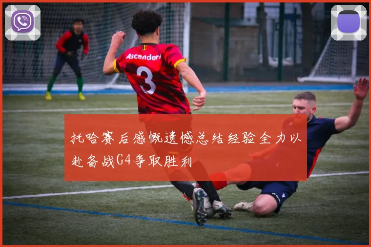 托哈赛后感慨遗憾总结经验全力以赴备战G4争取胜利