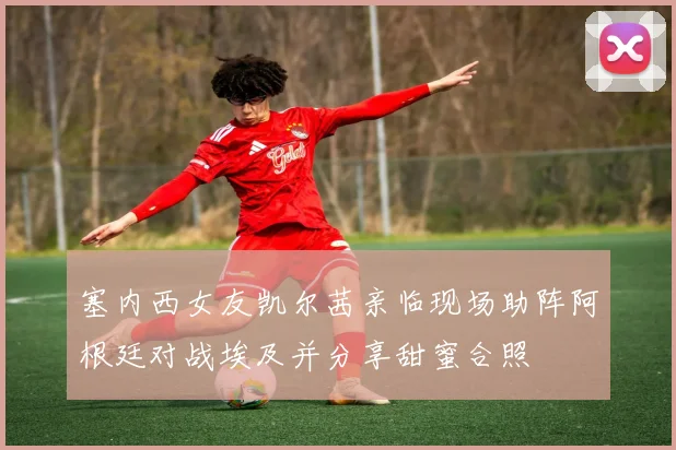 塞内西女友凯尔茜亲临现场助阵阿根廷对战埃及并分享甜蜜合照