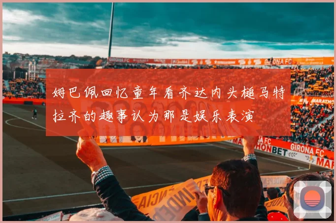 姆巴佩回忆童年看齐达内头槌马特拉齐的趣事认为那是娱乐表演