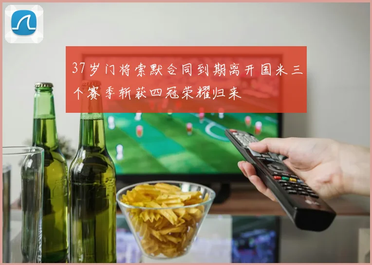 37岁门将索默合同到期离开国米三个赛季斩获四冠荣耀归来