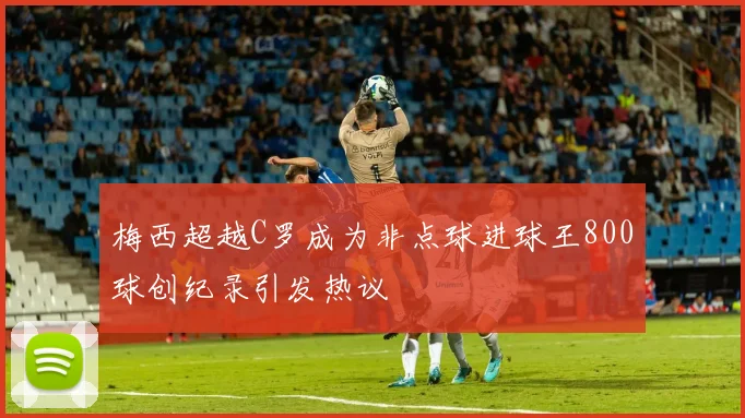 梅西超越C罗成为非点球进球王800球创纪录引发热议