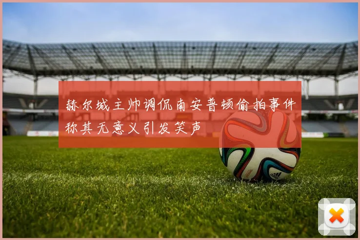 赫尔城主帅调侃南安普顿偷拍事件称其无意义引发笑声