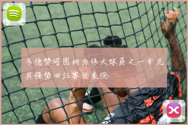 韦德赞塔图姆为伟大球员之一幸见其强势回归赛场表现