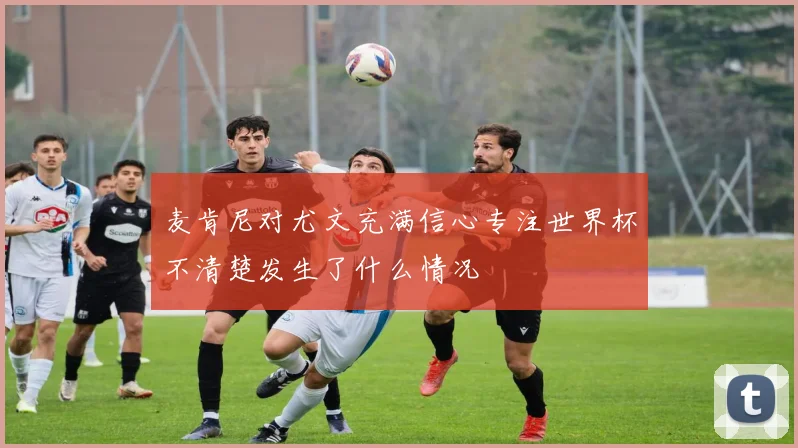 麦肯尼对尤文充满信心专注世界杯不清楚发生了什么情况