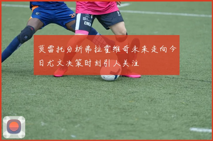 莫雷托分析弗拉霍维奇未来走向今日尤文决策时刻引人关注