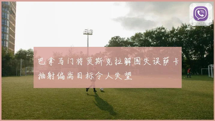 巴拿马门将莫斯克拉解围失误萨卡抽射偏离目标令人失望