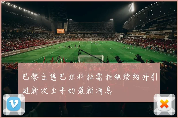 巴黎出售巴尔科拉需拒绝续约并引进新攻击手的最新消息