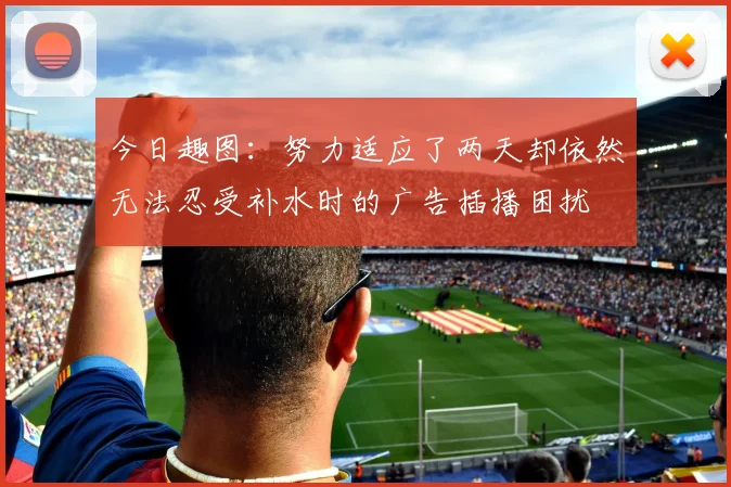 今日趣图：努力适应了两天却依然无法忍受补水时的广告插播困扰