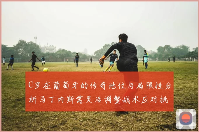 C罗在葡萄牙的传奇地位与局限性分析马丁内斯需灵活调整战术应对挑战