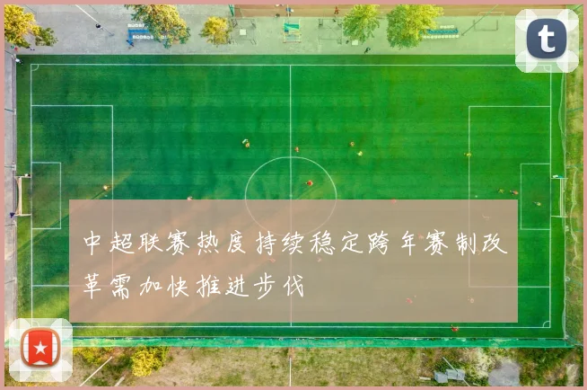 中超联赛热度持续稳定跨年赛制改革需加快推进步伐
