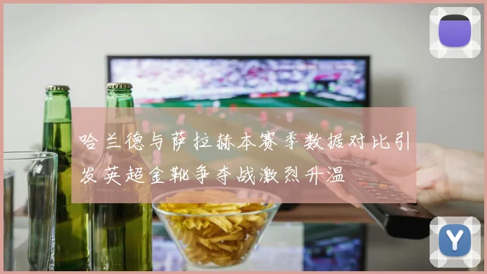 哈兰德与萨拉赫本赛季数据对比引发英超金靴争夺战激烈升温