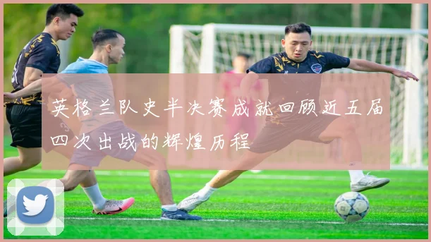 英格兰队史半决赛成就回顾近五届四次出战的辉煌历程