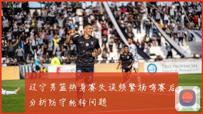 辽宁男篮热身赛失误频繁杨鸣赛后分析防守轮转问题